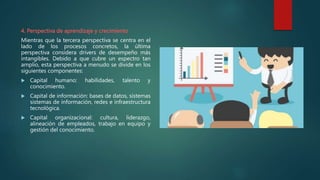 4. Perspectiva de aprendizaje y crecimiento
Mientras que la tercera perspectiva se centra en el
lado de los procesos concretos, la última
perspectiva considera drivers de desempeño más
intangibles. Debido a que cubre un espectro tan
amplio, esta perspectiva a menudo se divide en los
siguientes componentes:
 Capital humano: habilidades, talento y
conocimiento.
 Capital de información: bases de datos, sistemas
sistemas de información, redes e infraestructura
tecnológica.
 Capital organizacional: cultura, liderazgo,
alineación de empleados, trabajo en equipo y
gestión del conocimiento.
 