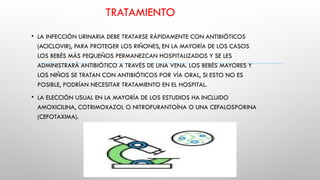 TRATAMIENTO
• LA INFECCIÓN URINARIA DEBE TRATARSE RÁPIDAMENTE CON ANTIBIÓTICOS
(ACICLOVIR), PARA PROTEGER LOS RIÑONES, EN LA MAYORÍA DE LOS CASOS
LOS BEBÉS MÁS PEQUEÑOS PERMANEZCAN HOSPITALIZADOS Y SE LES
ADMINISTRARÁ ANTIBIÓTICO A TRAVÉS DE UNA VENA. LOS BEBÉS MAYORES Y
LOS NIÑOS SE TRATAN CON ANTIBIÓTICOS POR VÍA ORAL, SI ESTO NO ES
POSIBLE, PODRÍAN NECESITAR TRATAMIENTO EN EL HOSPITAL.
• LA ELECCIÓN USUAL EN LA MAYORÍA DE LOS ESTUDIOS HA INCLUIDO
AMOXICILINA, COTRIMOXAZOL O NITROFURANTOÍNA O UNA CEFALOSPORINA
(CEFOTAXIMA).
 
