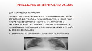 INFECCIONES DE RESPIRATORIA AGUDA
¿QUÉ ES LA INFECCIÓN RESPIRATORIA?
UNA INFECCIÓN RESPIRATORIA AGUDA (IRA) ES UNA ENFERMEDAD EN LAS VÍAS
RESPIRATORIAS QUE EVOLUCIONA EN UN PERIODO INFERIOR A 15 DÍAS Y QUE
MUCHAS VECES SE CONVIERTE EN NEUMONÍA. ESTA INFECCIÓN ES UN
IMPORTANTE PROBLEMA DE SALUD PÚBLICA, YA QUE ES RESPONSABLE DE UN
GRAN NÚMERO DE FALLECIMIENTOS. SE SUELE CLASIFICAR EN TRES TIPOS SEGÚN
SU GRADO DE COMPLICACIÓN:
IRA SIN NEUMONÍA IRA CON NEUMONÍA LEVE IRA CON NEUMONÍA GRAVE
 