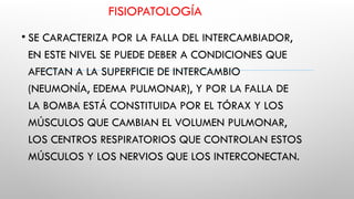 FISIOPATOLOGÍA
• SE CARACTERIZA POR LA FALLA DEL INTERCAMBIADOR,
EN ESTE NIVEL SE PUEDE DEBER A CONDICIONES QUE
AFECTAN A LA SUPERFICIE DE INTERCAMBIO
(NEUMONÍA, EDEMA PULMONAR), Y POR LA FALLA DE
LA BOMBA ESTÁ CONSTITUIDA POR EL TÓRAX Y LOS
MÚSCULOS QUE CAMBIAN EL VOLUMEN PULMONAR,
LOS CENTROS RESPIRATORIOS QUE CONTROLAN ESTOS
MÚSCULOS Y LOS NERVIOS QUE LOS INTERCONECTAN.
 