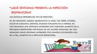 • ¿QUÉ SÍNTOMAS PRESENTA LA INFECCIÓN
RESPIRATORIA?
LOS SÍNTOMAS DEPENDEN DEL TIPO DE INFECCIÓN :
IRA SIN NEUMONÍA: LÍQUIDO ABUNDANTE EN LA NARIZ, TOS, FIEBRE, OTORREA,
DOLOR DE GARGANTA, DISFONÍA, EXUDADO PURULENTO EN LA FARINGE. IRA
CON NEUMONÍA LEVE: SÍNTOMAS ANTERIORES CON TAQUIPNEA (AUMENTO DE LA
FRECUENCIA RESPIRATORIA POR ENCIMA DE LOS VALORES NORMALES). IRA CON
NEUMONÍA GRAVE: SÍNTOMAS ANTERIORES CON CIANOSIS (COLORACIÓN AZUL
DE LA PIEL), AUMENTO DE LA DIFICULTAD RESPIRATORIA.
 