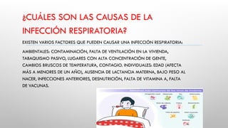¿CUÁLES SON LAS CAUSAS DE LA
INFECCIÓN RESPIRATORIA?
EXISTEN VARIOS FACTORES QUE PUEDEN CAUSAR UNA INFECCIÓN RESPIRATORIA:
AMBIENTALES: CONTAMINACIÓN, FALTA DE VENTILACIÓN EN LA VIVIENDA,
TABAQUISMO PASIVO, LUGARES CON ALTA CONCENTRACIÓN DE GENTE,
CAMBIOS BRUSCOS DE TEMPERATURA, CONTAGIO. INDIVIDUALES: EDAD (AFECTA
MÁS A MENORES DE UN AÑO), AUSENCIA DE LACTANCIA MATERNA, BAJO PESO AL
NACER, INFECCIONES ANTERIORES, DESNUTRICIÓN, FALTA DE VITAMINA A, FALTA
DE VACUNAS.
 