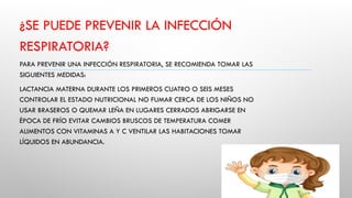 ¿SE PUEDE PREVENIR LA INFECCIÓN
RESPIRATORIA?
PARA PREVENIR UNA INFECCIÓN RESPIRATORIA, SE RECOMIENDA TOMAR LAS
SIGUIENTES MEDIDAS:
LACTANCIA MATERNA DURANTE LOS PRIMEROS CUATRO O SEIS MESES
CONTROLAR EL ESTADO NUTRICIONAL NO FUMAR CERCA DE LOS NIÑOS NO
USAR BRASEROS O QUEMAR LEÑA EN LUGARES CERRADOS ABRIGARSE EN
ÉPOCA DE FRÍO EVITAR CAMBIOS BRUSCOS DE TEMPERATURA COMER
ALIMENTOS CON VITAMINAS A Y C VENTILAR LAS HABITACIONES TOMAR
LÍQUIDOS EN ABUNDANCIA.
 
