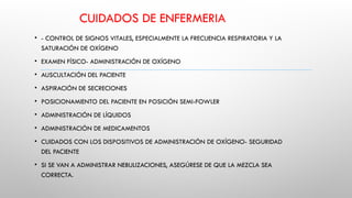 CUIDADOS DE ENFERMERIA
• - CONTROL DE SIGNOS VITALES, ESPECIALMENTE LA FRECUENCIA RESPIRATORIA Y LA
SATURACIÓN DE OXÍGENO
• EXAMEN FÍSICO- ADMINISTRACIÓN DE OXÍGENO
• AUSCULTACIÓN DEL PACIENTE
• ASPIRACIÓN DE SECRECIONES
• POSICIONAMIENTO DEL PACIENTE EN POSICIÓN SEMI-FOWLER
• ADMINISTRACIÓN DE LÍQUIDOS
• ADMINISTRACIÓN DE MEDICAMENTOS
• CUIDADOS CON LOS DISPOSITIVOS DE ADMINISTRACIÓN DE OXÍGENO- SEGURIDAD
DEL PACIENTE
• SI SE VAN A ADMINISTRAR NEBULIZACIONES, ASEGÚRESE DE QUE LA MEZCLA SEA
CORRECTA.
 