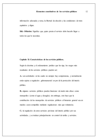 Elementos constitutivos de los servicios públicos 12
información adecuada y veraz, la libertad de elección y las condiciones de trato
equitativo y digno.
Iiiii.- Difusión: Significa que, quien presta el servicio debe hacerlo llegar a
todos los que lo necesitan.
Capitulo II: Características de los servicios públicos.
Según la doctrina y el ordenamiento jurídico que los rige, los rasgos más
resaltantes de los servicios públicos pueden ser:
A.- son actividades en las cuales no siempre hay competencias, y normalmente
están sujetas a regulación gubernamental en pro de la protección del interés
público.
B.- algunos servicios públicos pueden funcionar de modo más eficaz como
monopolios (como el agua y desagüe); sin embargo, esto hace que la
contribución de los monopolios de servicios públicos al bienestar general sea en
muchos casos compelida mediante regulaciones más que voluntarias.
C.- la regulación de estos servicios proviene del interés público por sus
actividades, y se traduce principalmente en control de tarifas y servicios.
 