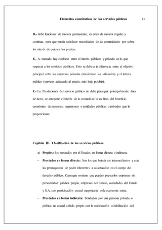 Elementos constitutivos de los servicios públicos 13
D.- debe funcionar de manera permanente, es decir de manera regular y
continua, para que pueda satisfacer necesidades de las comunidades por sobre
los interés de quienes los prestan.
E.- A. menudo hay conflicto entre el interés públicos y privado en lo que
respecta a los servicios públicos. Esto se debe a la diferencia entre el objetivo
principal entre las empresas privadas (maximizar sus utilidades) y el interés
público (servicio adecuado al precio, más bajo posible).
F.- La. Prestaciones del servicio público no debe perseguir principalmente fines
de lucro; se antepone el interés de la comunidad a los fines del beneficio
económico de personas, organismos o entidades públicas o privadas que lo
proporcionan.
Capitulo III. Clasificación de los servicios públicos.
a) Propios: los prestados por el Estado, en forma directa o indirecta.
- Prestados en forma directa: Son los que brinda sin intermediarios y con
las prerrogativas de poder inherentes a su actuación en el campo del
derecho público. Cassagne sostiene que pueden prestarlos empresas sin
personalidad jurídica propia, empresas del Estado, sociedades del Estado
y S.A. con participación estatal mayoritaria o de economía mixta.
- Prestados en forma indirecta: brindados por una persona privada o
pública no estatal a título propio con la autorización o habilitación del
 