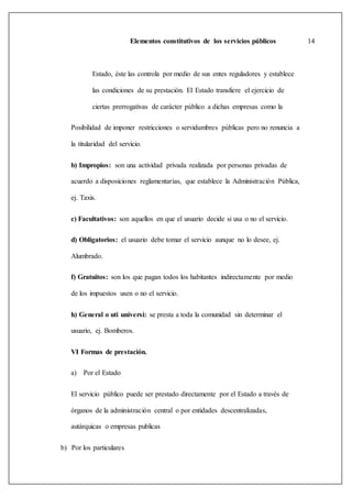 Elementos constitutivos de los servicios públicos 14
Estado, éste las controla por medio de sus entes reguladores y establece
las condiciones de su prestación. El Estado transfiere el ejercicio de
ciertas prerrogativas de carácter público a dichas empresas como la
Posibilidad de imponer restricciones o servidumbres públicas pero no renuncia a
la titularidad del servicio.
b) Impropios: son una actividad privada realizada por personas privadas de
acuerdo a disposiciones reglamentarias, que establece la Administración Pública,
ej. Taxis.
c) Facultativos: son aquellos en que el usuario decide si usa o no el servicio.
d) Obligatorios: el usuario debe tomar el servicio aunque no lo desee, ej.
Alumbrado.
f) Gratuitos: son los que pagan todos los habitantes indirectamente por medio
de los impuestos usen o no el servicio.
h) General o uti universi: se presta a toda la comunidad sin determinar el
usuario, ej. Bomberos.
VI Formas de prestación.
a) Por el Estado
El servicio público puede ser prestado directamente por el Estado a través de
órganos de la administración central o por entidades descentralizadas,
autárquicas o empresas publicas
b) Por los particulares
 