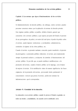 Elementos constitutivos de los servicios públicos 20
Capítulo I: Las normas que rigen el funcionamiento de los servicios
públicos.
Es fundamentalmente de derecho público, sin embargo, ciertos servicios pueden
presentar caracteres mixtos por la aplicación de normas de derecho privado.
Este régimen jurídico público se justifica debido al interés general que
caracteriza a los servicios públicos y que supone por parte del Estado el ejercicio
de sus prerrogativas de poder y en razón del cual ejerce el poder de policía sobre
el servicio; puede imponer restricciones y servidumbres administrativas,
someterlos al régimen de las obras públicas, etc.
Cuando el servicio es prestado mediante concesión puede transferirle el ejercicio
de prerrogativas o potestades públicos inherentes al servicio pero manteniendo
siempre la potestad exclusiva y excluyente de controlar el funcionamiento del
servicio público. Es por ello que, se puede establecer modificaciones a la
prestación del servicio, cuando el interés público así lo imponga, con el objeto
de mejorar el servicio. Si la modificación altera de manera significativa las bases
originarias de la prestación del servicio, provocando lesión patrimonial al
concesionario o tercero que presta el servicio, podrá este reclamar las
indemnizaciones que le correspondan.
Artículo 4°.- Gratuidad de la educación.
La educación es un servicio público; cuando lo provee el Estado es gratuita en
todos sus niveles y modalidades, de acuerdo con lo establecido en la
 