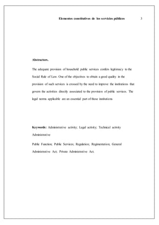 Elementos constitutivos de los servicios públicos 3
Abstractors.
The adequate provision of household public services confers legitimacy to the
Social Rule of Law. One of the objectives to obtain a good quality in the
provision of such services is crossed by the need to improve the institutions that
govern the activities directly associated to the provision of public services. The
legal norms applicable are an essential part of those institutions
Keywords: Administrative activity; Legal activity; Technical activity
Administrative
Public Function; Public Services; Regulation; Regimentation; General
Administrative Act; Private Administrative Act.
 
