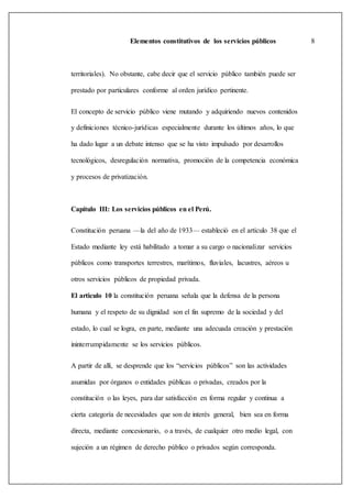 Elementos constitutivos de los servicios públicos 8
territoriales). No obstante, cabe decir que el servicio público también puede ser
prestado por particulares conforme al orden jurídico pertinente.
El concepto de servicio público viene mutando y adquiriendo nuevos contenidos
y definiciones técnico-jurídicas especialmente durante los últimos años, lo que
ha dado lugar a un debate intenso que se ha visto impulsado por desarrollos
tecnológicos, desregulación normativa, promoción de la competencia económica
y procesos de privatización.
Capítulo III: Los servicios públicos en el Perú.
Constitución peruana —la del año de 1933— estableció en el artículo 38 que el
Estado mediante ley está habilitado a tomar a su cargo o nacionalizar servicios
públicos como transportes terrestres, marítimos, fluviales, lacustres, aéreos u
otros servicios públicos de propiedad privada.
El articulo 10 la constitución peruana señala que la defensa de la persona
humana y el respeto de su dignidad son el fin supremo de la sociedad y del
estado, lo cual se logra, en parte, mediante una adecuada creación y prestación
ininterrumpidamente se los servicios públicos.
A partir de allí, se desprende que los “servicios públicos” son las actividades
asumidas por órganos o entidades públicas o privadas, creados por la
constitución o las leyes, para dar satisfacción en forma regular y continua a
cierta categoría de necesidades que son de interés general, bien sea en forma
directa, mediante concesionario, o a través, de cualquier otro medio legal, con
sujeción a un régimen de derecho público o privados según corresponda.
 