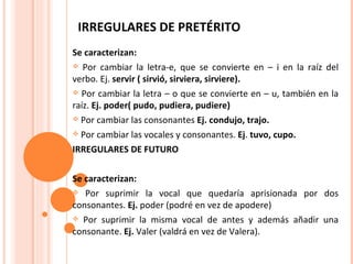 IRREGULARES DE PRETÉRITO  Se caracterizan: Por cambiar la letra-e, que se convierte en – i en la raíz del verbo. Ej.   servir ( sirvió, sirviera, sirviere). Por cambiar la letra – o que se convierte en – u, también en la raíz.  Ej.   poder( pudo, pudiera, pudiere) Por cambiar las consonantes  Ej. condujo, trajo. Por cambiar las vocales y consonantes.  Ej .  tuvo, cupo. IRREGULARES DE FUTURO Se caracterizan: Por suprimir la vocal que quedaría aprisionada por dos consonantes.  Ej.  poder (podré en vez de apodere) Por suprimir la misma vocal de antes y además añadir una consonante.  Ej.  Valer (valdrá en vez de Valera). 