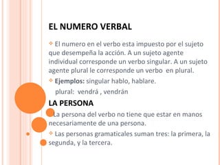 EL NUMERO VERBAL   El numero en el verbo esta impuesto por el sujeto que desempeña la acción. A un sujeto agente individual corresponde un verbo singular. A un sujeto agente plural le corresponde un verbo  en plural. Ejemplos:  singular hablo, hablare. plural:  vendrá , vendrán LA PERSONA  La persona del verbo no tiene que estar en manos necesariamente de una persona. Las personas gramaticales suman tres: la primera, la segunda, y la tercera. 