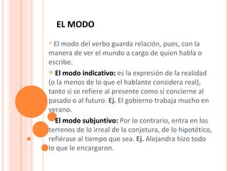 EL MODO  El modo del verbo guarda relación, pues, con la manera de ver el mundo a cargo de quien habla o escribe. El modo indicativo:  es la expresión de la realidad (o la menos de lo que el hablante considera real), tanto si se refiere al presente como si concierne al pasado o al futuro.  Ej.  El gobierno trabaja mucho en verano. El modo subjuntivo:   Por lo contrario, entra en los terrenos de lo irreal de la conjetura, de lo hipotético, refiérase al tiempo que sea.  Ej.  Alejandra hizo todo lo que le encargaron.  