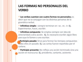 LAS FORMAS NO PERSONALES DEL VERBO Los verbos cuentan con cuatro formas no personales;  es decir que no se conjugan con las distintas personas de la gramática verbal. Infinitivo simple:  siempre terminan en –ar, -er, -ir.  Ej.  Experimentar, hacer, escribir. Infinitivo compuesto :  Se emplea siempre con idea de anterioridad a otra acción.  Ej.  Es necesario escribir algún libro para que le llamen a uno escritor.  Participio pasado:  Sirve para formar los tiempos compuestos todos ellos en pasado.  Ej.  Las cartas fueron repartidas por el cartero. Participio presente:  No refleja una acción terminada sino una acción en transcurso.  Ej.  presidente, cantante, asistente. 