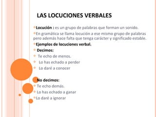 LAS LOCUCIONES VERBALES  Locución :   es un grupo de palabras que forman un sonido. En gramática se llama locución a ese mismo grupo de palabras pero además hace falta que tenga carácter y significado estable. Ejemplos de locuciones verbal.  Decimos:  Te echo de menos.  Lo has echado a perder Lo daré a conocer  No decimos: Te echo demás.  Lo has echado a ganar  Lo daré a ignorar  
