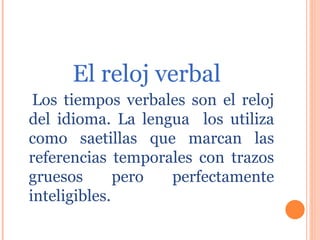 El reloj verbal Los tiempos verbales son el reloj del idioma. La lengua  los utiliza como saetillas que marcan las referencias temporales con trazos gruesos pero perfectamente inteligibles. 
