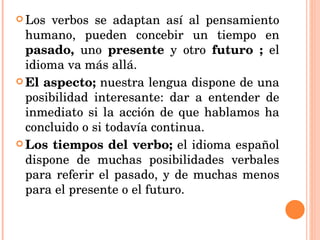 Los verbos se adaptan así al pensamiento humano, pueden concebir un tiempo en  pasado,  uno  presente  y otro  futuro ;  el idioma va más allá. El aspecto;  nuestra lengua dispone de una posibilidad interesante: dar a entender de inmediato si la acción de que hablamos ha concluido o si todavía continua. Los tiempos del verbo;  el idioma español dispone de muchas posibilidades verbales para referir el pasado, y de muchas menos para el presente o el futuro.  