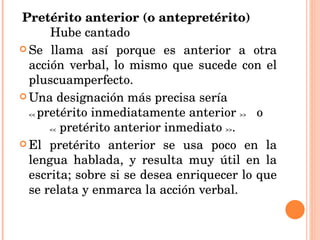 Pretérito anterior (o antepretérito)  Hube cantado   Se llama así porque es anterior a otra acción verbal, lo mismo que sucede con el pluscuamperfecto. Una designación más precisa sería  <<  pretérito inmediatamente anterior  >>   o  <<  pretérito anterior inmediato  >> . El pretérito anterior se usa poco en la lengua hablada, y resulta muy útil en la escrita; sobre si se desea enriquecer lo que se relata y enmarca la acción verbal. 