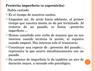 Pretérito imperfecto (o copretérito)  Había cantado Es el tiempo de nuestros sueños. Llegamos así, da atrás hacia adelante, al primer tiempo que nuestra mente no da por terminado. Al tratarse de un pasado, se llama  << pretérito imperfecto  >>  . Hemos concebido este verbo de manera que no nos interesa cuando termina la acción, ni siquiera cuando empezó. Nos interesa solo el transcurso.  Constituye una especie de  << presente del pasado >>  ; representa lo que ocurre simultáneamente con un pasado. Su carácter de imperfecto le da también un aire de duración mayor, a menudo sólo psicológico.  