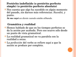 Pretérito indefinido (o pretérito perfecto simple) (o pretérito perfecto absoluto) Nos cuenta que algo ha sucedido en algún momento del pasado, sin darnos más referencias.  Sucedió,  y punto. Se me cayó  un diente cuando estaba silbando. Gramática y realidad Hemos hablado de que en los tiempos perfectos se da la acción por acabada. Pero eso ocurre sólo desde un punto de vista gramatical.  La realidad gramatical no va paralela con la realidad a secas. La  perfección  del verbo se refiere aquí a que la acción se produce por completo. 