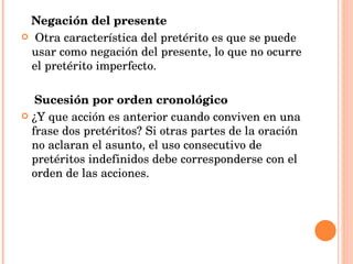 Negación del presente Otra característica del pretérito es que se puede usar como negación del presente, lo que no ocurre el pretérito imperfecto. Sucesión por orden cronológico ¿Y que acción es anterior cuando conviven en una frase dos pretéritos? Si otras partes de la oración no aclaran el asunto, el uso consecutivo de pretéritos indefinidos debe corresponderse con el orden de las acciones.  