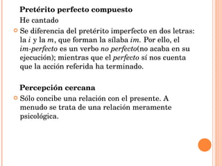 Pretérito perfecto compuesto He cantado Se diferencia del pretérito imperfecto en dos letras: la  i  y la  m , que forman la sílaba  im.  Por ello, el  im-perfecto  es un verbo  no perfecto (no acaba en su ejecución); mientras que el  perfecto  sí nos cuenta que la acción referida ha terminado. Percepción cercana Sólo concibe una relación con el presente. A menudo se trata de una relación meramente psicológica. 