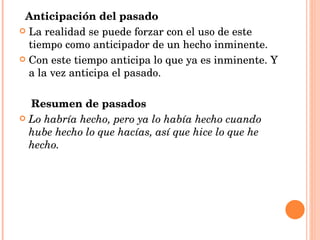 Anticipación del pasado La realidad se puede forzar con el uso de este tiempo como anticipador de un hecho inminente. Con este tiempo anticipa lo que ya es inminente. Y a la vez anticipa el pasado. Resumen de pasados Lo habría hecho, pero ya lo había hecho cuando hube hecho lo que hacías, así que hice lo que he hecho. 