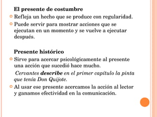 El presente de costumbre Refleja un hecho que se produce con regularidad. Puede servir para mostrar acciones que se ejecutan en un momento y se vuelve a ejecutar después. Presente histórico Sirve para acercar psicológicamente al presente una acción que sucedió hace mucho. Cervantes  describe  en el primer capítulo la pinta que tenía Don Quijote. Al usar ese presente acercamos la acción al lector y ganamos efectividad en la comunicación.  