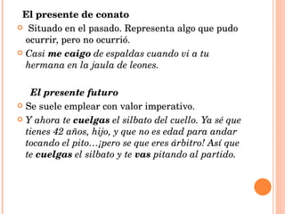 El presente de conato Situado en el pasado. Representa algo que pudo ocurrir, pero no ocurrió. Casi  me caigo  de espaldas cuando vi a tu hermana en la jaula de leones. El presente futuro Se suele emplear con valor imperativo. Y ahora te  cuelgas  el silbato del cuello. Ya sé que tienes 42 años, hijo, y que no es edad para andar tocando el pito…¡pero se que eres árbitro! Así que te  cuelgas  el silbato y te  vas  pitando al partido. 