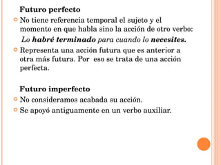 Futuro perfecto No tiene referencia temporal el sujeto y el momento en que habla sino la acción de otro verbo: Lo  habré terminado  para cuando lo  necesites. Representa una acción futura que es anterior a otra más futura. Por  eso se trata de una acción perfecta. Futuro imperfecto No consideramos acabada su acción. Se apoyó antiguamente en un verbo auxiliar. 