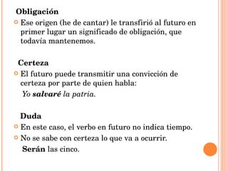 Obligación Ese origen (he de cantar) le transfirió al futuro en primer lugar un significado de obligación, que todavía mantenemos. Certeza El futuro puede transmitir una convicción de certeza por parte de quien habla: Yo  salvaré  la patria. Duda En este caso, el verbo en futuro no indica tiempo. No se sabe con certeza lo que va a ocurrir. Serán  las cinco. 