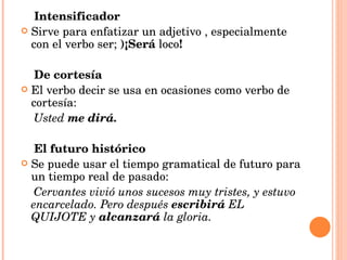 Intensificador Sirve para enfatizar un adjetivo , especialmente con el verbo ser;  )¡Será  loco ! De cortesía El verbo decir se usa en ocasiones como verbo de cortesía: Usted  me dirá. El futuro histórico Se puede usar el tiempo gramatical de futuro para un tiempo real de pasado: Cervantes vivió unos sucesos muy tristes, y estuvo encarcelado. Pero después  escribirá  EL QUIJOTE y  alcanzará  la gloria. 