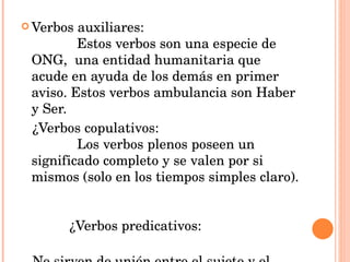 Verbos auxiliares:  Estos verbos son una especie de ONG,  una entidad humanitaria que acude en ayuda de los demás en primer aviso. Estos verbos ambulancia son Haber y Ser.   ¿Verbos copulativos:  Los verbos plenos poseen un significado completo y se valen por si mismos (solo en los tiempos simples claro).   ¿Verbos predicativos:  No sirven de unión entre el sujeto y el atributo, sino que nos predican algo del sujeto. 