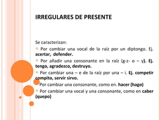 IRREGULARES DE PRESENTE Se caracterizan: Por cambiar una vocal de la raíz por un diptongo. Ej.  acertar,  defender. Por añadir una consonante en la raíz (g-z- o – y ). Ej. tengo, agradezco, destruyo. Por cambiar una – e de la raíz por una – i.  Ej. competir compito, servir sirvo. Por cambiar una consonante, como en.  hacer (hago) Por cambiar una vocal y una consonante, como en  caber (quepo) 