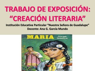 TRABAJO DE EXPOSICIÓN: 
“CREACIÓN LITERARIA” 
Institución Educativa Particular “Nuestra Señora de Guadalupe” 
Docente: Ana G. García Mundo 
 
