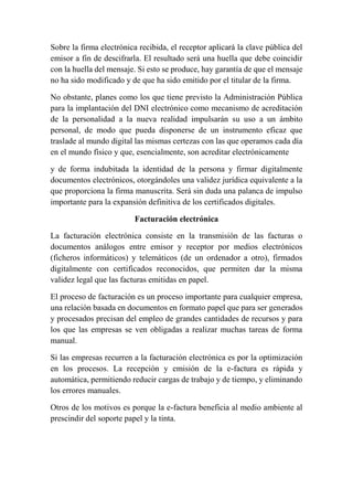 Sobre la firma electrónica recibida, el receptor aplicará la clave pública del 
emisor a fin de descifrarla. El resultado será una huella que debe coincidir 
con la huella del mensaje. Si esto se produce, hay garantía de que el mensaje 
no ha sido modificado y de que ha sido emitido por el titular de la firma. 
No obstante, planes como los que tiene previsto la Administración Pública 
para la implantación del DNI electrónico como mecanismo de acreditación 
de la personalidad a la nueva realidad impulsarán su uso a un ámbito 
personal, de modo que pueda disponerse de un instrumento eficaz que 
traslade al mundo digital las mismas certezas con las que operamos cada día 
en el mundo físico y que, esencialmente, son acreditar electrónicamente 
y de forma indubitada la identidad de la persona y firmar digitalmente 
documentos electrónicos, otorgándoles una validez jurídica equivalente a la 
que proporciona la firma manuscrita. Será sin duda una palanca de impulso 
importante para la expansión definitiva de los certificados digitales. 
Facturación electrónica 
La facturación electrónica consiste en la transmisión de las facturas o 
documentos análogos entre emisor y receptor por medios electrónicos 
(ficheros informáticos) y telemáticos (de un ordenador a otro), firmados 
digitalmente con certificados reconocidos, que permiten dar la misma 
validez legal que las facturas emitidas en papel. 
El proceso de facturación es un proceso importante para cualquier empresa, 
una relación basada en documentos en formato papel que para ser generados 
y procesados precisan del empleo de grandes cantidades de recursos y para 
los que las empresas se ven obligadas a realizar muchas tareas de forma 
manual. 
Si las empresas recurren a la facturación electrónica es por la optimización 
en los procesos. La recepción y emisión de la e-factura es rápida y 
automática, permitiendo reducir cargas de trabajo y de tiempo, y eliminando 
los errores manuales. 
Otros de los motivos es porque la e-factura beneficia al medio ambiente al 
prescindir del soporte papel y la tinta. 
 