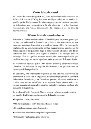Cuadro de Mando Integral 
El Cuadro de Mando Integral (CMI) y sus aplicaciones más avanzadas de 
Balanced Scorecard (BSC) y Business Intelligence (BI), es un modelo de 
gestión que facilita la toma de decisiones y que recoge un conjunto coherente 
de indicadores que proporciona a la alta dirección y a las funciones 
responsables, una visión comprensible del negocio o de su área de 
responsabilidad. 
El Cuadro de Mando Integral en la pyme 
Por tanto, el CMI es una herramienta útil también para las pymes, pese a que 
un aspecto problemático detectado es la inercia que demuestran en sus 
esquemas salariales, los cuales se consideran inamovibles. Es claro que la 
implantación de esta herramienta implica necesariamente cambios en la 
remuneración de las personas, pues la compensación laboral es uno de los 
inductores más efectivos para lograr el cambio y el enfoque hacia la 
estrategia. Esto no significa aumento salarial, sino una reorganización que 
establezca un pago por metas logradas a todos y cada uno de los empleados. 
La información aportada por el CMI, permite enfocar y alinear los equipos 
directivos, las unidades de negocio, los recursos y los procesos con las 
estrategias de la organización. 
En definitiva, esta herramienta de gestión es muy útil para la dirección de 
empresas en el corto y en el largo plazo. En primer lugar, porque al combinar 
indicadores financieros y no financieros permite adelantar tendencias y 
realizar una política estratégica, y en segundo lugar, porque ofrece un 
método estructurado para seleccionar los indicadores guía que implican a la 
dirección de la empresa. 
La implantación del Cuadro de Mando Integral en la empresa vinculada a 
un modelo de objetivos aporta una serie de beneficios como: 
• Propósitos claros y asumidos. 
• Objetivos concretos sobre responsabilidades reales. 
• Resultados retadores, pero alcanzables. 
• Mecanismos de información para el seguimiento. 
• Integración y coherencia entre objetivos. 
 