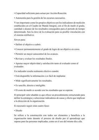 • Capacidad suficiente para actuar por Acción-Reacción. 
• Autonomía para la gestión de los recursos necesarios. 
Y tan importante como los propios objetivos son los indicadores de medición 
establecidos en el Cuadro de Mando Integral, con el fin de medir el grado, 
cantidad o alcance de los resultados conseguidos para el período de tiempo 
determinado. Son la clave de la evaluación para su posible vinculación con 
el sistema retributivo. 
Sirven para: 
• Definir el objetivo a cubrir. 
• Conocer permanentemente el grado de logro de un objetivo en curso. 
• Permitir un mayor autocontrol de los avances. 
• Revisar y evaluar los resultados finales. 
• Aportar mayor objetividad y satisfacción tanto al evaluado como al 
evaluador. 
Un indicador resulta realmente efectivo cuando: 
• Está disponible la información o es fácil de implantar. 
• Mide significativamente los resultados. 
• Es sencillo, directo e inteligible. 
• El coste de medir es acorde con los resultados que se esperan. 
El principal valor añadido es que ofrece un procedimiento estructurado para 
definir la estrategia y seleccionar indicadores de causa y efecto que implican 
a la dirección de la organización. 
Es necesario seguir estas cuatro fases: 
• Diseño 
Se refiere a la construcción con todos sus elementos y beneficia a la 
organización tanto durante el proceso de diseño por el aprendizaje que 
supone para las personas implicadas, como en el uso del mismo día a día. 
 