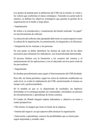 Los puntos de partida para la definición del CMI son la misión, la visión y 
los valores que conforman el marco estratégico. Teniendo en cuenta todo lo 
anterior, se definen los objetivos estratégicos que guiarán la gestión de la 
organización en el medio y largo plazo. 
• Implantación 
Se refiere a la introducción y visualización del diseño realizado “en papel” 
en una herramienta de software. 
La selección del software más apropiado debe tener en cuenta aspectos como 
la cultura de la organización, la comunicación, la integración y la eficiencia. 
• Integración de los sistemas y las personas 
En este punto se deben identificar las fuentes de cada uno de los datos 
necesarios para alimentar los indicadores, con la periodicidad determinada. 
El proceso finaliza con la formación a los usuarios del sistema y el 
mantenimiento de las aplicaciones y con el adecuado servicio post-venta de 
los proveedores. 
• Seguimiento 
Se diseñan procedimientos para seguir el funcionamiento del CMI diseñado. 
Para ello, de forma periódica, según los ciclos de medición establecidos en 
cada nivel, se evalúa la implantación del CMI, monitorizando el sistema en 
tiempo real y perfeccionándolo. 
En la medida en que se va disponiendo de resultados, las hipótesis 
formuladas en la estrategia pueden ser contrastadas, iniciándose un proceso 
de retroalimentación y aprendizaje de forma continua. 
El Cuadro de Mando Integral emplea indicadores y objetivos en torno a 
cuatro perspectivas: 
• Del cliente: la imagen que tiene el cliente de la empresa. 
• Interna del negocio: en qué aspectos debe destacar la organización. 
• Innovación y aprendizaje: conocer las posibilidades que se tienen para 
seguir mejorando y creando valor. 
 