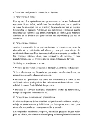 • Financiera: es el punto de vista de los accionistas. 
1) Perspectiva del cliente 
Para lograr el desempeño financiero que una empresa desea es fundamental 
que posea clientes leales y satisfechos. Con ese objetivo en esta perspectiva 
se miden las relaciones con los clientes y las expectativas que los mismos 
tienen sobre los negocios. Además, en esta perspectiva se toman en cuenta 
los principales elementos que generan valor para los clientes, para poder así 
centrarse en los procesos que para ellos son más importantes y que más le 
satisfacen. 
2) Perspectiva de procesos 
Analiza la adecuación de los procesos internos de la empresa de cara a la 
obtención de la satisfacción del cliente y conseguir altos niveles de 
rendimiento financiero. Para alcanzar este objetivo se propone un análisis de 
los procesos internos desde una perspectiva de negocio y una 
predeterminación de los procesos clave a través de la cadena de valor. 
Se distinguen tres tipos de procesos: 
• Procesos de Innovación (son difíciles de medir). Ejemplo de indicadores: 
% de productos nuevos, % productos patentados, introducción de nuevos 
productos en relación a la competencia, etc. 
• Procesos de Operaciones, los cuales son desarrollados a través de los 
análisis de calidad y reingeniería. Los indicadores son los relativos a costes, 
calidad, tiempos o flexibilidad de los procesos. 
• Procesos de Servicio Postventa. Indicadores: costes de reparaciones, 
tiempo de respuesta, ratio ofrecido, etc. 
3) Perspectiva de la innovación y el aprendizaje 
Es el motor impulsor de las anteriores perspectivas del cuadro de mando y 
refleja los conocimientos y habilidades que la empresa posee tanto para 
desarrollar sus productos como para cambiar y aprender. 
Los empleados, satisfechos y capaces, desarrollan procesos de gran valor 
para los clientes, que repiten en sus compras y por tanto generan un aumento 
 