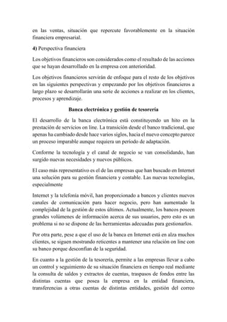 en las ventas, situación que repercute favorablemente en la situación 
financiera empresarial. 
4) Perspectiva financiera 
Los objetivos financieros son considerados como el resultado de las acciones 
que se hayan desarrollado en la empresa con anterioridad. 
Los objetivos financieros servirán de enfoque para el resto de los objetivos 
en las siguientes perspectivas y empezando por los objetivos financieros a 
largo plazo se desarrollarán una serie de acciones a realizar en los clientes, 
procesos y aprendizaje. 
Banca electrónica y gestión de tesorería 
El desarrollo de la banca electrónica está constituyendo un hito en la 
prestación de servicios on line. La transición desde el banco tradicional, que 
apenas ha cambiado desde hace varios siglos, hacia el nuevo concepto parece 
un proceso imparable aunque requiera un período de adaptación. 
Conforme la tecnología y el canal de negocio se van consolidando, han 
surgido nuevas necesidades y nuevos públicos. 
El caso más representativo es el de las empresas que han buscado en Internet 
una solución para su gestión financiera y contable. Las nuevas tecnologías, 
especialmente 
Internet y la telefonía móvil, han proporcionado a bancos y clientes nuevos 
canales de comunicación para hacer negocio, pero han aumentado la 
complejidad de la gestión de estos últimos. Actualmente, los bancos poseen 
grandes volúmenes de información acerca de sus usuarios, pero esto es un 
problema si no se dispone de las herramientas adecuadas para gestionarlos. 
Por otra parte, pese a que el uso de la banca en Internet está en alza muchos 
clientes, se siguen mostrando reticentes a mantener una relación on line con 
su banco porque desconfían de la seguridad. 
En cuanto a la gestión de la tesorería, permite a las empresas llevar a cabo 
un control y seguimiento de su situación financiera en tiempo real mediante 
la consulta de saldos y extractos de cuentas, traspasos de fondos entre las 
distintas cuentas que posea la empresa en la entidad financiera, 
transferencias a otras cuentas de distintas entidades, gestión del correo 
 