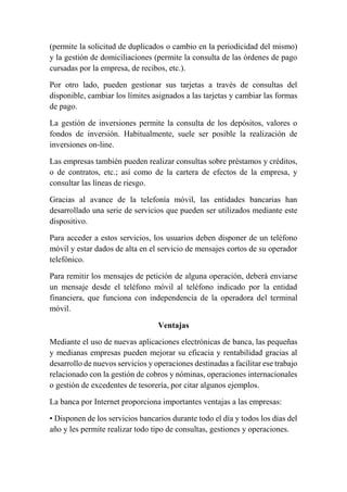 (permite la solicitud de duplicados o cambio en la periodicidad del mismo) 
y la gestión de domiciliaciones (permite la consulta de las órdenes de pago 
cursadas por la empresa, de recibos, etc.). 
Por otro lado, pueden gestionar sus tarjetas a través de consultas del 
disponible, cambiar los límites asignados a las tarjetas y cambiar las formas 
de pago. 
La gestión de inversiones permite la consulta de los depósitos, valores o 
fondos de inversión. Habitualmente, suele ser posible la realización de 
inversiones on-line. 
Las empresas también pueden realizar consultas sobre préstamos y créditos, 
o de contratos, etc.; así como de la cartera de efectos de la empresa, y 
consultar las líneas de riesgo. 
Gracias al avance de la telefonía móvil, las entidades bancarias han 
desarrollado una serie de servicios que pueden ser utilizados mediante este 
dispositivo. 
Para acceder a estos servicios, los usuarios deben disponer de un teléfono 
móvil y estar dados de alta en el servicio de mensajes cortos de su operador 
telefónico. 
Para remitir los mensajes de petición de alguna operación, deberá enviarse 
un mensaje desde el teléfono móvil al teléfono indicado por la entidad 
financiera, que funciona con independencia de la operadora del terminal 
móvil. 
Ventajas 
Mediante el uso de nuevas aplicaciones electrónicas de banca, las pequeñas 
y medianas empresas pueden mejorar su eficacia y rentabilidad gracias al 
desarrollo de nuevos servicios y operaciones destinadas a facilitar ese trabajo 
relacionado con la gestión de cobros y nóminas, operaciones internacionales 
o gestión de excedentes de tesorería, por citar algunos ejemplos. 
La banca por Internet proporciona importantes ventajas a las empresas: 
• Disponen de los servicios bancarios durante todo el día y todos los días del 
año y les permite realizar todo tipo de consultas, gestiones y operaciones. 
 