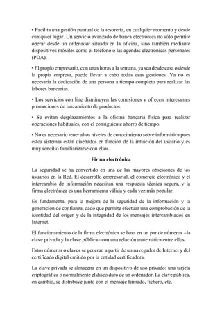 • Facilita una gestión puntual de la tesorería, en cualquier momento y desde 
cualquier lugar. Un servicio avanzado de banca electrónica no sólo permite 
operar desde un ordenador situado en la oficina, sino también mediante 
dispositivos móviles como el teléfono o las agendas electrónicas personales 
(PDA). 
• El propio empresario, con unas horas a la semana, ya sea desde casa o desde 
la propia empresa, puede llevar a cabo todas esas gestiones. Ya no es 
necesaria la dedicación de una persona a tiempo completo para realizar las 
labores bancarias. 
• Los servicios con line disminuyen las comisiones y ofrecen interesantes 
promociones de lanzamiento de productos. 
• Se evitan desplazamientos a la oficina bancaria física para realizar 
operaciones habituales, con el consiguiente ahorro de tiempo. 
• No es necesario tener altos niveles de conocimiento sobre informática pues 
estos sistemas están diseñados en función de la intuición del usuario y es 
muy sencillo familiarizarse con ellos. 
Firma electrónica 
La seguridad se ha convertido en una de las mayores obsesiones de los 
usuarios en la Red. El desarrollo empresarial, el comercio electrónico y el 
intercambio de información necesitan una respuesta técnica segura, y la 
firma electrónica es una herramienta válida y cada vez más popular. 
Es fundamental para la mejora de la seguridad de la información y la 
generación de confianza, dado que permite efectuar una comprobación de la 
identidad del origen y de la integridad de los mensajes intercambiados en 
Internet.5 
El funcionamiento de la firma electrónica se basa en un par de números –la 
clave privada y la clave pública– con una relación matemática entre ellos. 
Estos números o claves se generan a partir de un navegador de Internet y del 
certificado digital emitido por la entidad certificadora. 
La clave privada se almacena en un dispositivo de uso privado: una tarjeta 
criptográfica o normalmente el disco duro de un ordenador. La clave pública, 
en cambio, se distribuye junto con el mensaje firmado, fichero, etc. 
 