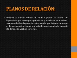 PLANOS DE RELACIÓN:
• También se llaman rodetes de altura o planos de altura. Son
  dispositivos que sirven para posicionar y relacionar los modelos.
  Hacen un símil de la prótesis ya terminada, por lo tanto tiene que
  ser lo más parecido, lograr una guía de posicionamiento dentario
  y la dimensión vertical correctas.
 