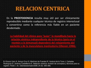 RELACION CENTRICA
   En la PROSTODONCIA resulta muy útil por ser clínicamente
   reproducible mediante cualquier técnica de registro interoclusal
   y convertirse como la referencia más fiable en un paciente
   desdentado.

        La habilidad del clínico para “guiar” la mandíbula hacia la
         relación céntrica independiente de la técnica (guía en el
          mentón o la bimanual) dependerá del relajamiento del
        paciente y de la musculatura masticatoria (Okeson 1996).




1.-Orozco Varo A, Arroyo Cruz G, Martínez de Fuentes R, Ventura de la Torre J, Cañadas
2.-
Rodríguez D, Jiménez Castellanos E. Relación céntrica: revisión de conceptos y técnicas para su
registro. Parte I. Av. Odontoestomatol 2008; 24 (6): 365-368.
 
