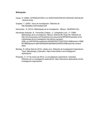 Bibliografía
Cazau, P. (2006). INTRODUCCIÓN A LA INVESTIGACIÓN EN CIENCIAS SOCIALES
. Buenos Aires .
Grajales, T. (2000). Tipos de Investigación. Obtenido de
http://tgrajales.net/investipos.pdf
Hernandez , R. (2014). Metodologia de la Investigación . México : McGRAW-HILL .
Hernández Sampieri, R., Fernandez Collado , C., & Baptista Lucio , P. (1998).
Metodología de la investigación. Mexico: Editorial Mc Graw Hill. Obtenido de
http://s3.amazonaws.com/academia.edu.documents/38758233/sampieri-et-al-
metodologia-de-la-investigacion-4ta-edicion-sampieri-
2006_ocr.pdf?AWSAccessKeyId=AKIAIWOWYYGZ2Y53UL3A&Expires=14968
86199&Signature=gItIYZI0tHptoNTgWMd4In2O5AQ%3D&response-content-
dispo
Morales, N. (08 de Abril de 2014). Lifeder.com. Obtenido de Investigación Exploratoria:
Tipos, Metodología y Ejemplos: https://www.lifeder.com/investigacion-
exploratoria/
Pesantez, C. (17 de marzo de 2013). La investigación exploratoria. Colombia.
Obtenido de La investigación exploratoria: https://educacion.elpensante.com/la-
investigacion-exploratoria/
 