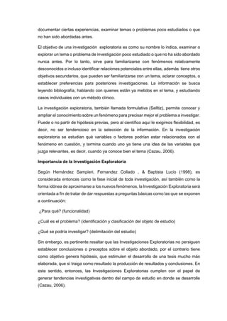 documentar ciertas experiencias, examinar temas o problemas poco estudiados o que
no han sido abordadas antes.
El objetivo de una investigación exploratoria es como su nombre lo indica, examinar o
explorar un tema o problema de investigación poco estudiado o que no ha sido abordado
nunca antes. Por lo tanto, sirve para familiarizarse con fenómenos relativamente
desconocidos e incluso identificar relaciones potenciales entre ellas, además tiene otros
objetivos secundarios, que pueden ser familiarizarse con un tema, aclarar conceptos, o
establecer preferencias para posteriores investigaciones. La información se busca
leyendo bibliografía, hablando con quienes están ya metidos en el tema, y estudiando
casos individuales con un método clínico.
La investigación exploratoria, también llamada formulativa (Selltiz), permite conocer y
ampliar el conocimiento sobre un fenómeno para precisar mejor el problema a investigar.
Puede o no partir de hipótesis previas, pero al científico aquí le exigimos flexibilidad, es
decir, no ser tendencioso en la selección de la información. En la investigación
exploratoria se estudian qué variables o factores podrían estar relacionados con el
fenómeno en cuestión, y termina cuando uno ya tiene una idea de las variables que
juzga relevantes, es decir, cuando ya conoce bien el tema (Cazau, 2006).
Importancia de la Investigación Exploratoria
Según Hernández Sampieri, Fernandez Collado , & Baptista Lucio (1998), es
considerada entonces como la fase inicial de toda investigación, así también como la
forma idónea de aproximarse a los nuevos fenómenos, la Investigación Exploratoria será
orientada a fin de tratar de dar respuestas a preguntas básicas como las que se exponen
a continuación:
¿Para qué? (funcionalidad)
¿Cuál es el problema? (identificación y clasificación del objeto de estudio)
¿Qué se podría investigar? (delimitación del estudio)
Sin embargo, es pertinente resaltar que las Investigaciones Exploratorias no persiguen
establecer conclusiones o preceptos sobre el objeto abordado, por el contrario tiene
como objetivo genera hipótesis, que estimulen el desarrollo de una tesis mucho más
elaborada, que sí traiga como resultado la producción de resultados y conclusiones. En
este sentido, entonces, las Investigaciones Exploratorias cumplen con el papel de
generar tendencias investigativas dentro del campo de estudio en donde se desarrolle
(Cazau, 2006).
 
