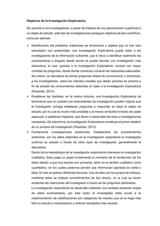 Objetivos de la Investigación Exploratoria
De acuerdo a los investigadores, a pesar de tratarse de una aproximación superficial a
un objeto de estudio, este tipo de investigaciones persiguen objetivos de tipo científicos,
como por ejemplo:
 Identificación del problema: tratándose de fenómenos u objetos que no han sido
estudiados con anterioridad, una Investigación Exploratoria puede dotar a los
investigadores de la información suficiente, que lo lleve a identificar realmente las
características y ángulos desde donde se puede abordar una investigación más
exhaustiva, la cual –gracias a la Investigación Exploratoria- contará con mayor
cantidad de preguntas, desde donde comenzar a buscar las respuestas adecuadas.
Así mismo, la naturaleza de dichas preguntas dotará de conocimiento y directrices,
a los investigadores, sobre los métodos iniciales que deben ponerse en práctica a
fin de ampliar los conocimientos obtenidos en base a la Investigación Exploratoria
(Pesantez, 2013).
 Establecer las hipótesis: en la misma sintonía, una Investigación Exploratoria de
fenómenos que no cuentan con antecedentes de investigación pueden originar que
el investigador consiga establecer preguntas a responder en base al objeto de
estudio, por lo cual es mucho más probable o al menos se facilita el hecho de poder
especular y establecer hipótesis, que lleven a desarrollar las tesis e investigaciones
necesarias. De esta forma, la Investigación Exploratoria constituye el primer eslabón
de un proceso de Investigación (Pesantez, 2013).
 Fundamenta investigaciones posteriores: Establecidos los procedimientos
anteriores, con los datos obtenidos en la investigación exploratoria el investigador
continúa su estudio a través de otros tipos de investigación, generalmente la
descriptiva.
Dentro de la metodología de la investigación exploratoria interviene la investigación
cualitativa. Esta juega un papel fundamental al momento de la recolección de los
datos debido a que sus fuentes son primarias, tanto en el sentido cualitativo como
cuantitativo, en los cuales podemos percibir que información aportada es cierta o
falsa. En ella se aplican diferentes técnicas. Una de ellas son los grupos de enfoque,
mediante estos se realizan procedimientos de tipo directo, en el cual se hacen
evidentes las intenciones del investigador a través de las preguntas planteadas.
La investigación exploratoria se desarrolla mediante una cantidad bastante amplia
de datos suministrados, por esta razón el investigador debe acudir a la
implementación de clasificaciones por categorías de manera que se le haga más
fácil su estudio e interpretación y obtener resultados más veraces.
 