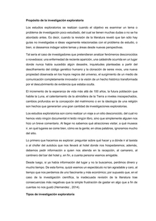 Propósito de la investigación exploratoria
Los estudios exploratorios se realizan cuando el objetivo es examinar un tema o
problema de investigación poco estudiado, del cual se tienen muchas dudas o no se ha
abordado antes. Es decir, cuando la revisión de la literatura reveló que tan sólo hay
guías no investigadas e ideas vagamente relacionadas con el problema de estudio, o
bien, si deseamos indagar sobre temas y áreas desde nuevas perspectivas.
Tal sería el caso de investigadores que pretendieran analizar fenómenos desconocidos
o novedosos: una enfermedad de reciente aparición, una catástrofe ocurrida en un lugar
donde nunca había sucedido algún desastre, inquietudes planteadas a partir del
desciframiento del código genético humano y la clonación de seres vivos, una nueva
propiedad observada en los hoyos negros del universo, el surgimiento de un medio de
comunicación completamente innovador o la visión de un hecho histórico transformada
por el descubrimiento de evidencia que estaba oculta.
El incremento de la esperanza de vida más allá de 100 años, la futura población que
habite la Luna, el calentamiento de la atmósfera de la Tierra a niveles insospechados,
cambios profundos en la concepción del matrimonio o en la ideología de una religión
son hechos que generarían una gran cantidad de investigaciones exploratorias.
Los estudios exploratorios son como realizar un viaje a un sitio desconocido, del cual no
hemos visto ningún documental ni leído ningún libro, sino que simplemente alguien nos
hizo un breve comentario. Al llegar no sabemos qué atracciones visitar, a qué museos
ir, en qué lugares se come bien, cómo es la gente; en otras palabras, ignoramos mucho
del sitio.
Lo primero que hacemos es explorar: preguntar sobre qué hacer y a dónde ir al taxista
o al chofer del autobús que nos llevará al hotel donde nos hospedaremos; además,
debemos pedir información a quien nos atienda en la recepción, al camarero, al
cantinero del bar del hotel y, en fin, a cuanta persona veamos amigable.
Desde luego, si ya había información del lugar y no la buscamos, perdimos dinero y
mucho tiempo. De esta forma, quizá veamos un espectáculo no tan agradable y caro, al
tiempo que nos perdemos de uno fascinante y más económico; por supuesto que, en el
caso de la investigación científica, la inadecuada revisión de la literatura trae
consecuencias más negativas que la simple frustración de gastar en algo que a fin de
cuentas no nos gustó (Hernandez , 2014).
Tipos de investigación exploratoria
 