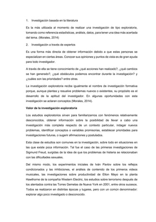 1. Investigación basada en la literatura
Es la más utilizada al momento de realizar una investigación de tipo exploratoria,
tomando como referencia estadísticas, análisis, datos, para tener una idea más acertada
del tema. (Morales, 2014)
2. Investigación a través de expertos
Es una forma más directa de obtener información debido a que estas personas se
especializan en ciertas áreas. Conocer sus opiniones y puntos de vista es de gran ayuda
para todo investigador.
A través de ella se tiene conocimiento de ¿qué acciones han realizado?, ¿qué cambios
se han generado?, ¿qué obstáculos podemos encontrar durante la investigación? y
¿cuáles son las prioridades? entre otras.
La investigación exploratoria recibe igualmente el nombre de investigación formativa
porque, aunque plantea y resuelve problemas nuevos o existentes, su propósito es el
desarrollo de la aptitud del investigador. En algunas oportunidades con esta
investigación se aclaran conceptos (Morales, 2014).
Valor de la investigación exploratoria
Los estudios exploratorios sirven para familiarizarnos con fenómenos relativamente
desconocidos, obtener información sobre la posibilidad de llevar a cabo una
investigación más completa respecto de un contexto particular, indagar nuevos
problemas, identificar conceptos o variables promisorias, establecer prioridades para
investigaciones futuras, o sugerir afirmaciones y postulados.
Esta clase de estudios son comunes en la investigación, sobre todo en situaciones en
las que existe poca información. Tal fue el caso de las primeras investigaciones de
Sigmund Freud, surgidas de la idea de que los problemas de histeria se relacionaban
con las dificultades sexuales.
Del mismo modo, los experimentos iniciales de Iván Pavlov sobre los reflejos
condicionados y las inhibiciones, el análisis de contenido de los primeros videos
musicales, las investigaciones sobre productividad de Elton Mayo en la planta
Hawthorne de la compañía Western Electric, los estudios sobre terrorismo después de
los atentados contra las Torres Gemelas de Nueva York en 2001, entre otros sucesos.
Todos se realizaron en distintas épocas y lugares, pero con un común denominador:
explorar algo poco investigado o desconocido.
 